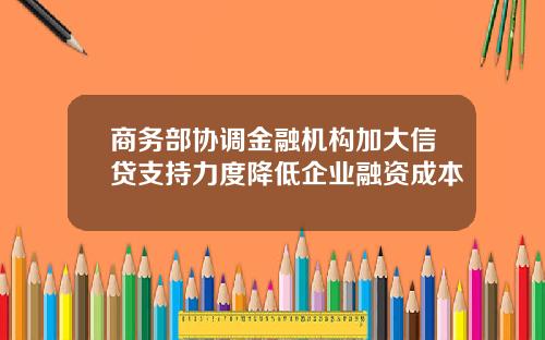 商务部协调金融机构加大信贷支持力度降低企业融资成本