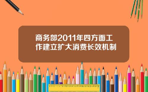 商务部2011年四方面工作建立扩大消费长效机制