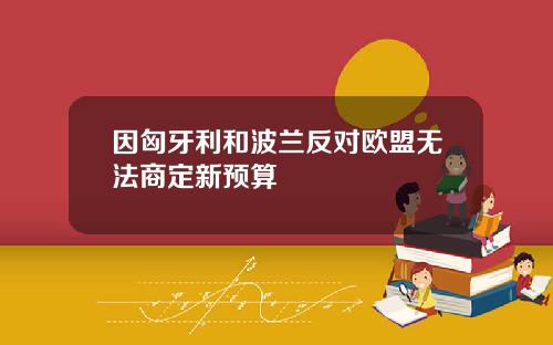因匈牙利和波兰反对欧盟无法商定新预算