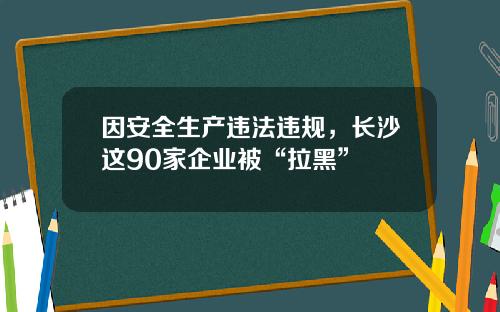因安全生产违法违规，长沙这90家企业被“拉黑”