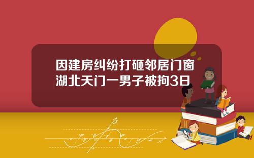 因建房纠纷打砸邻居门窗 湖北天门一男子被拘3日