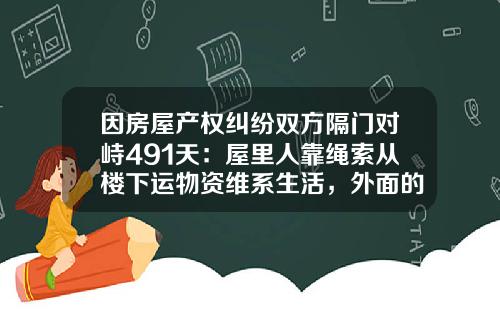 因房屋产权纠纷双方隔门对峙491天：屋里人靠绳索从楼下运物资维系生活，外面的人不离开，里面的人不出来