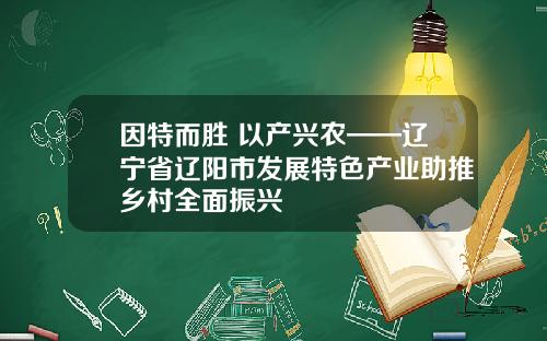 因特而胜 以产兴农——辽宁省辽阳市发展特色产业助推乡村全面振兴
