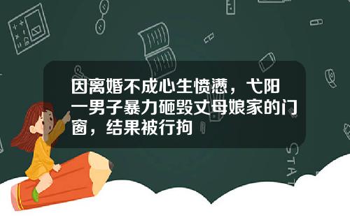 因离婚不成心生愤懑，弋阳一男子暴力砸毁丈母娘家的门窗，结果被行拘