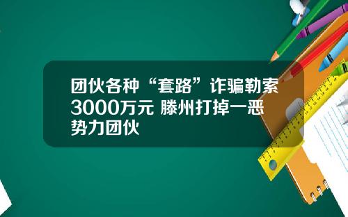 团伙各种“套路”诈骗勒索3000万元 滕州打掉一恶势力团伙