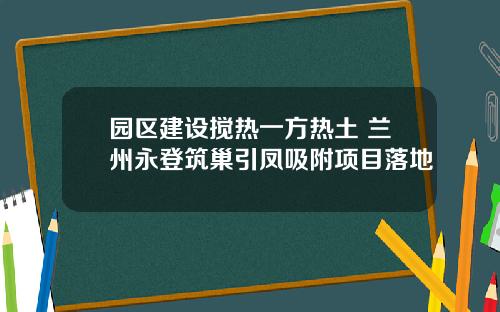 园区建设搅热一方热土 兰州永登筑巢引凤吸附项目落地