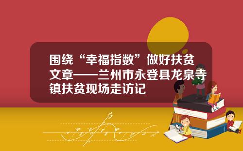 围绕“幸福指数”做好扶贫文章——兰州市永登县龙泉寺镇扶贫现场走访记