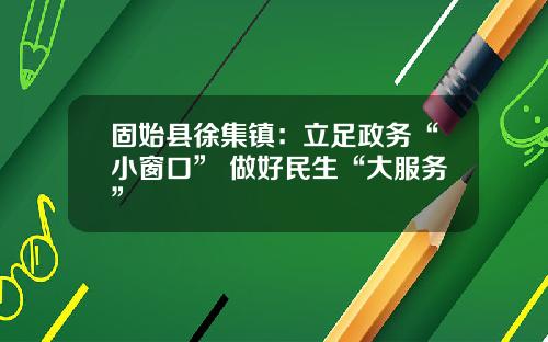 固始县徐集镇：立足政务“小窗口” 做好民生“大服务”