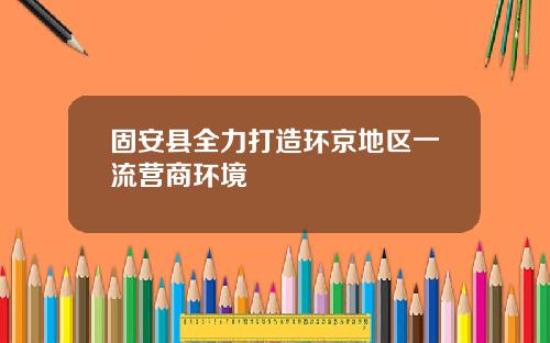 固安县全力打造环京地区一流营商环境