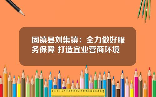 固镇县刘集镇：全力做好服务保障 打造宜业营商环境