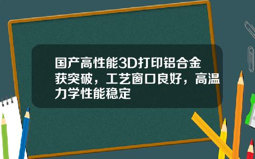 国产高性能3D打印铝合金获突破，工艺窗口良好，高温力学性能稳定