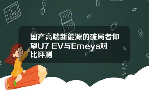 国产高端新能源的破局者仰望U7 EV与Emeya对比评测