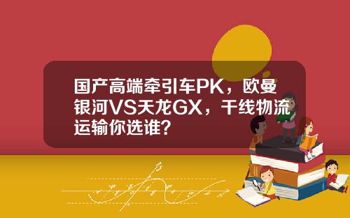 国产高端牵引车PK，欧曼银河VS天龙GX，干线物流运输你选谁？