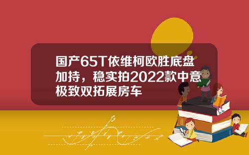 国产65T依维柯欧胜底盘加持，稳实拍2022款中意极致双拓展房车