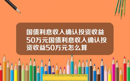国债利息收入确认投资收益50万元国债利息收入确认投资收益50万元怎么算
