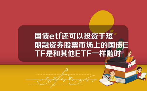 国债etf还可以投资于短期融资券股票市场上的国债ETF是和其他ETF一样随时可以买卖吗