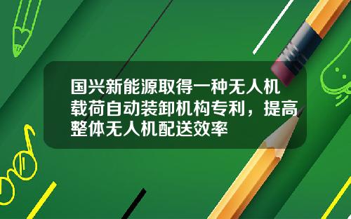 国兴新能源取得一种无人机载荷自动装卸机构专利，提高整体无人机配送效率