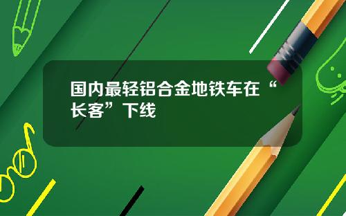 国内最轻铝合金地铁车在“长客”下线