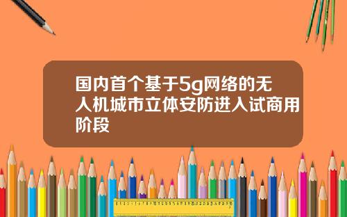 国内首个基于5g网络的无人机城市立体安防进入试商用阶段