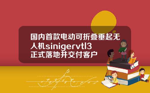 国内首款电动可折叠垂起无人机sinigervtl3正式落地并交付客户