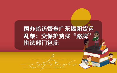 国办暗访督查广东揭阳货运乱象：交保护费买“路牌”、执法部门包庇