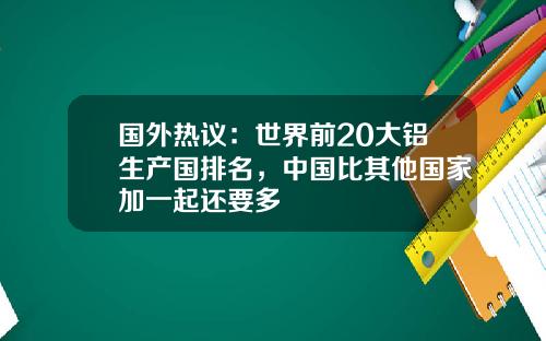 国外热议：世界前20大铝生产国排名，中国比其他国家加一起还要多