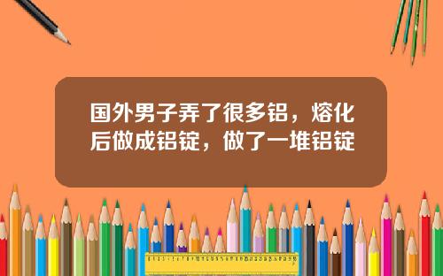 国外男子弄了很多铝，熔化后做成铝锭，做了一堆铝锭