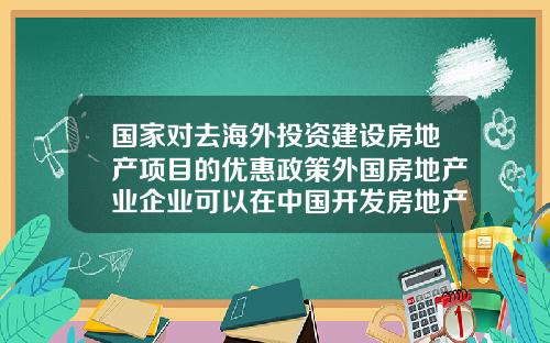 国家对去海外投资建设房地产项目的优惠政策外国房地产业企业可以在中国开发房地产吗