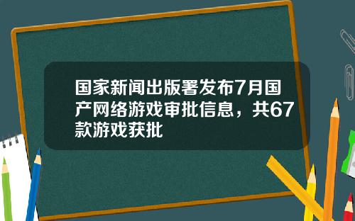 国家新闻出版署发布7月国产网络游戏审批信息，共67款游戏获批