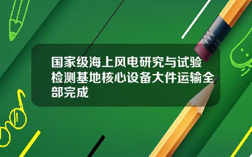 国家级海上风电研究与试验检测基地核心设备大件运输全部完成