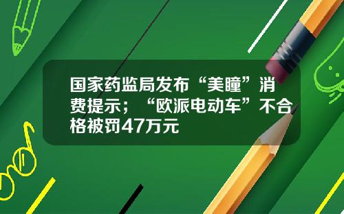国家药监局发布“美瞳”消费提示；“欧派电动车”不合格被罚47万元
