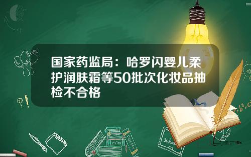 国家药监局：哈罗闪婴儿柔护润肤霜等50批次化妆品抽检不合格