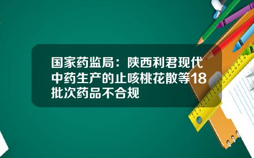 国家药监局：陕西利君现代中药生产的止咳桃花散等18批次药品不合规