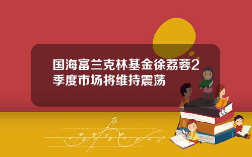 国海富兰克林基金徐荔蓉2季度市场将维持震荡
