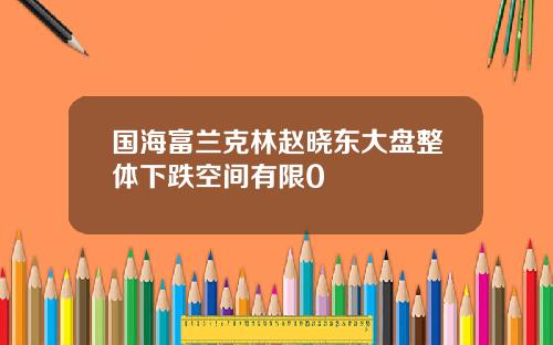 国海富兰克林赵晓东大盘整体下跌空间有限0