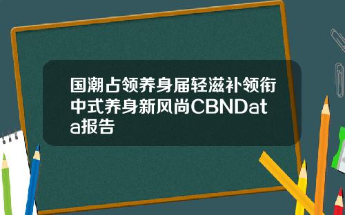 国潮占领养身届轻滋补领衔中式养身新风尚CBNData报告