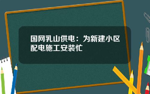 国网乳山供电：为新建小区配电施工安装忙