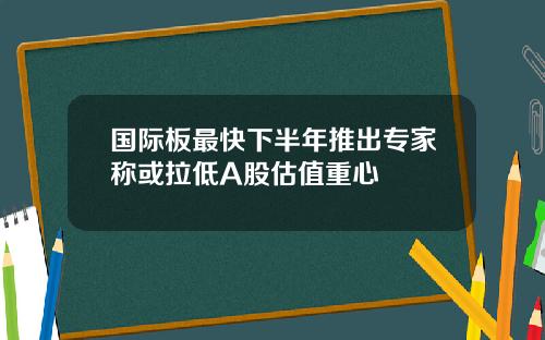 国际板最快下半年推出专家称或拉低A股估值重心