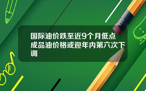 国际油价跌至近9个月低点成品油价格或迎年内第六次下调