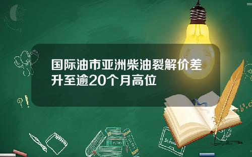 国际油市亚洲柴油裂解价差升至逾20个月高位