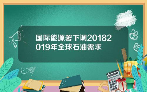 国际能源署下调20182019年全球石油需求