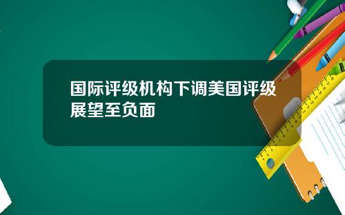 国际评级机构下调美国评级展望至负面
