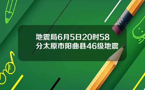 地震局6月5日20时58分太原市阳曲县46级地震