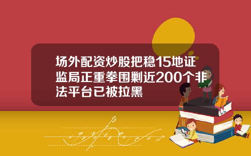 场外配资炒股把稳15地证监局正重拳围剿近200个非法平台已被拉黑