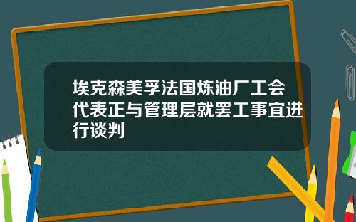 埃克森美孚法国炼油厂工会代表正与管理层就罢工事宜进行谈判