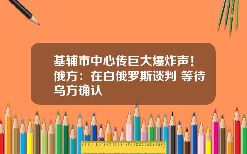 基辅市中心传巨大爆炸声！俄方：在白俄罗斯谈判 等待乌方确认