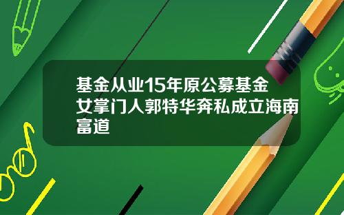 基金从业15年原公募基金女掌门人郭特华奔私成立海南富道