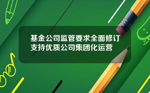 基金公司监管要求全面修订支持优质公司集团化运营