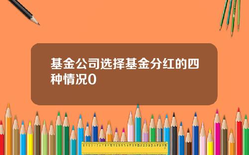 基金公司选择基金分红的四种情况0