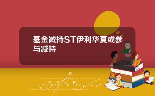 基金减持ST伊利华夏或参与减持